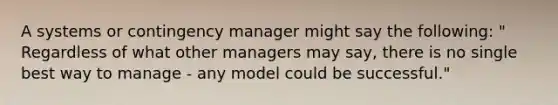 A systems or contingency manager might say the following: " Regardless of what other managers may say, there is no single best way to manage - any model could be successful."