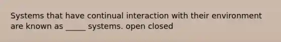 Systems that have continual interaction with their environment are known as _____ systems. open closed