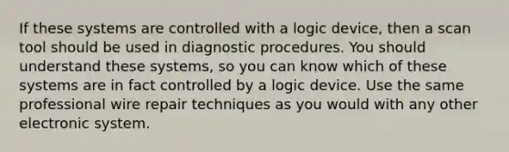 If these systems are controlled with a logic device, then a scan tool should be used in diagnostic procedures. You should understand these systems, so you can know which of these systems are in fact controlled by a logic device. Use the same professional wire repair techniques as you would with any other electronic system.