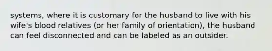 systems, where it is customary for the husband to live with his wife's blood relatives (or her family of orientation), the husband can feel disconnected and can be labeled as an outsider.