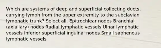 Which are systems of deep and superficial collecting ducts, carrying lymph from the upper extremity to the subclavian lymphatic trunk? Select all. Epitrochlear nodes Branchial (axiallary) nodes Radial lymphatic vessels Ulnar lymphatic vessels Inferior superficial inguinal nodes Small saphenous lymphatic vessels