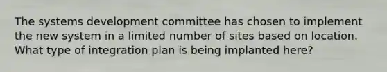 The systems development committee has chosen to implement the new system in a limited number of sites based on location. What type of integration plan is being implanted here?