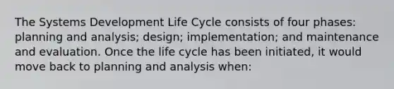 The Systems Development Life Cycle consists of four phases: planning and analysis; design; implementation; and maintenance and evaluation. Once the life cycle has been initiated, it would move back to planning and analysis when: