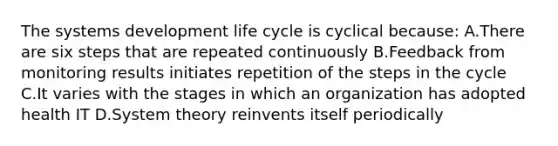 The systems development life cycle is cyclical because: A.There are six steps that are repeated continuously B.Feedback from monitoring results initiates repetition of the steps in the cycle C.It varies with the stages in which an organization has adopted health IT D.System theory reinvents itself periodically