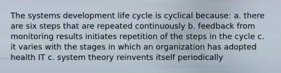 The systems development life cycle is cyclical because: a. there are six steps that are repeated continuously b. feedback from monitoring results initiates repetition of the steps in the cycle c. it varies with the stages in which an organization has adopted health IT c. system theory reinvents itself periodically