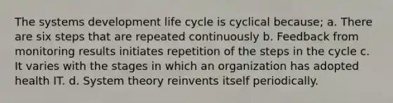 The systems development life cycle is cyclical because; a. There are six steps that are repeated continuously b. Feedback from monitoring results initiates repetition of the steps in the cycle c. It varies with the stages in which an organization has adopted health IT. d. System theory reinvents itself periodically.