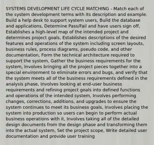 SYSTEMS DEVELOPMENT LIFE CYCLE MATCHING ‐ Match each of the system development terms with its description and example. Build a help desk to support system users, Build the database and applications, Determine Pass/Fail and have users sign off, Establishes a high‐level map of the intended project and determines project goals, Establishes descriptions of the desired features and operations of the system including screen layouts, business rules, process diagrams, pseudo code, and other documentation, Form the technical architecture required to support the system, Gather the business requirements for the system, Involves bringing all the project pieces together into a special environment to eliminate errors and bugs, and verify that the system meets all of the business requirements defined in the analysis phase, Involves looking at end‐user business requirements and refining project goals into defined functions and operations of the intended system, Involves performing changes, corrections, additions, and upgrades to ensure the system continues to meet its business goals, Involves placing the system into production so users can begin to perform actual business operations with it, Involves taking all of the detailed design documents from the design phase and transforming them into the actual system, Set the project scope, Write detailed user documentation and provide user training