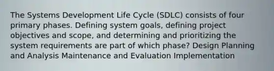 The Systems Development Life Cycle (SDLC) consists of four primary phases. Defining system goals, defining project objectives and scope, and determining and prioritizing the system requirements are part of which phase? Design Planning and Analysis Maintenance and Evaluation Implementation