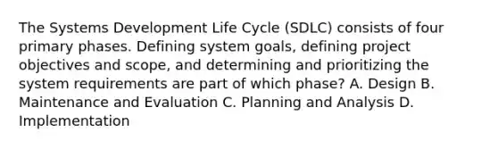 The Systems Development Life Cycle (SDLC) consists of four primary phases. Defining system goals, defining project objectives and scope, and determining and prioritizing the system requirements are part of which phase? A. Design B. Maintenance and Evaluation C. Planning and Analysis D. Implementation