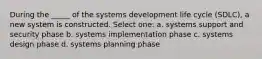 During the _____ of the systems development life cycle (SDLC), a new system is constructed.​ Select one: a. ​systems support and security phase b. ​systems implementation phase c. ​systems design phase d. ​systems planning phase