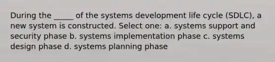 During the _____ of the systems development life cycle (SDLC), a new system is constructed.​ Select one: a. ​systems support and security phase b. ​systems implementation phase c. ​systems design phase d. ​systems planning phase