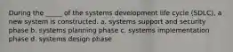 During the _____ of the systems development life cycle (SDLC), a new system is constructed.​ a. ​systems support and security phase b. ​systems planning phase c. ​systems implementation phase d. ​systems design phase