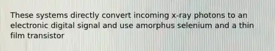 These systems directly convert incoming x-ray photons to an electronic digital signal and use amorphus selenium and a thin film transistor