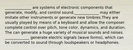 ______________ are systems of electronic components that generate, modify, and control sound._____________ may either imitate other instruments or generate new timbres.They are usually played by means of a keyboard and allow the composer complete control over pitch, tone color, dynamics, and duration. The can generate a huge variety of musical sounds and noises. _____________ generate electric signals (wave forms), which can be converted to sound through loudspeakers or headphones.