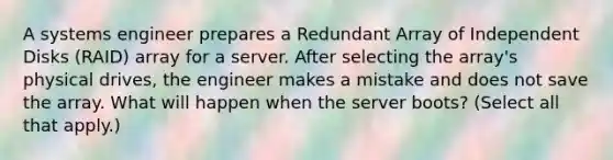 A systems engineer prepares a Redundant Array of Independent Disks (RAID) array for a server. After selecting the array's physical drives, the engineer makes a mistake and does not save the array. What will happen when the server boots? (Select all that apply.)