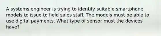 A systems engineer is trying to identify suitable smartphone models to issue to field sales staff. The models must be able to use digital payments. What type of sensor must the devices have?