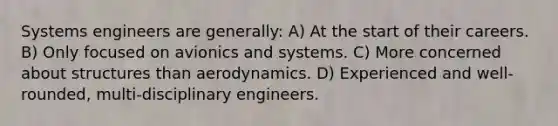 Systems engineers are generally: A) At the start of their careers. B) Only focused on avionics and systems. C) More concerned about structures than aerodynamics. D) Experienced and well-rounded, multi-disciplinary engineers.