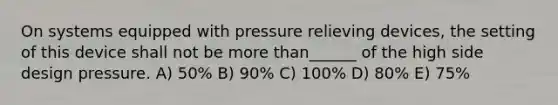 On systems equipped with pressure relieving devices, the setting of this device shall not be more than______ of the high side design pressure. A) 50% B) 90% C) 100% D) 80% E) 75%