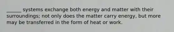 ______ systems exchange both energy and matter with their surroundings; not only does the matter carry energy, but more may be transferred in the form of heat or work.