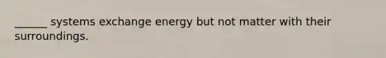 ______ systems exchange energy but not matter with their surroundings.