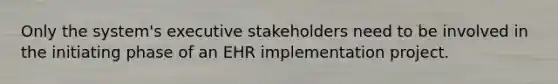 Only the system's executive stakeholders need to be involved in the initiating phase of an EHR implementation project.