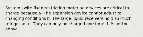 Systems with fixed restriction metering devices are critical to charge because a. The expansion device cannot adjust to changing conditions b. The large liquid receivers hold so much refrigerant c. They can only be charged one time d. All of the above