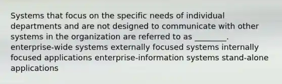 Systems that focus on the specific needs of individual departments and are not designed to communicate with other systems in the organization are referred to as ________. enterprise-wide systems externally focused systems internally focused applications enterprise-information systems stand-alone applications