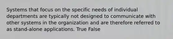 Systems that focus on the specific needs of individual departments are typically not designed to communicate with other systems in the organization and are therefore referred to as stand-alone applications. True False