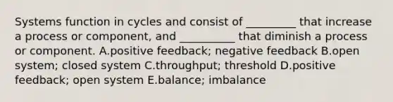 Systems function in cycles and consist of _________ that increase a process or component, and __________ that diminish a process or component. A.positive feedback; negative feedback B.open system; closed system C.throughput; threshold D.positive feedback; open system E.balance; imbalance