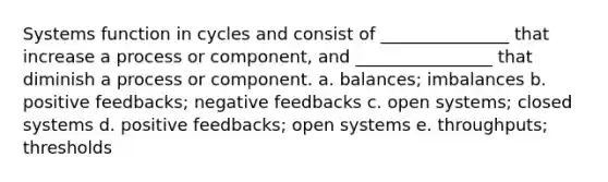 Systems function in cycles and consist of _______________ that increase a process or component, and ________________ that diminish a process or component. a. balances; imbalances b. positive feedbacks; negative feedbacks c. open systems; closed systems d. positive feedbacks; open systems e. throughputs; thresholds