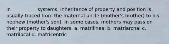 In __________ systems, inheritance of property and position is usually traced from the maternal uncle (mother's brother) to his nephew (mother's son). In some cases, mothers may pass on their property to daughters. a. ​matrilineal b. ​matriarchal c. ​matrilocal d. ​matricentric