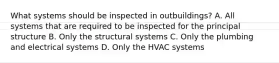 What systems should be inspected in outbuildings? A. All systems that are required to be inspected for the principal structure B. Only the structural systems C. Only the plumbing and electrical systems D. Only the HVAC systems