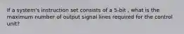 If a system's instruction set consists of a 5-bit , what is the maximum number of output signal lines required for the control unit?