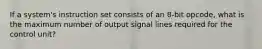 If a system's instruction set consists of an 8-bit opcode, what is the maximum number of output signal lines required for the control unit?