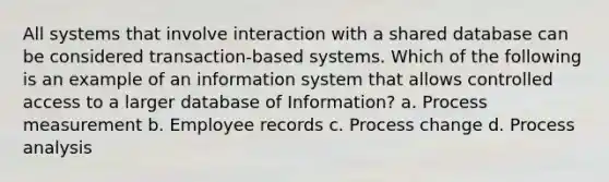 All systems that involve interaction with a shared database can be considered transaction-based systems. Which of the following is an example of an information system that allows controlled access to a larger database of Information? a. Process measurement b. Employee records c. Process change d. Process analysis