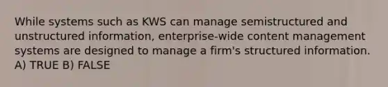 While systems such as KWS can manage semistructured and unstructured information, enterprise-wide content management systems are designed to manage a firm's structured information. A) TRUE B) FALSE