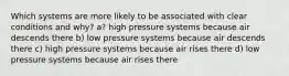 Which systems are more likely to be associated with clear conditions and why? a? high pressure systems because air descends there b) low pressure systems because air descends there c) high pressure systems because air rises there d) low pressure systems because air rises there