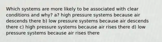 Which systems are more likely to be associated with clear conditions and why? a? high pressure systems because air descends there b) low pressure systems because air descends there c) high pressure systems because air rises there d) low pressure systems because air rises there