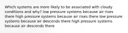 Which systems are more likely to be associated with cloudy conditions and why? low pressure systems because air rises there high pressure systems because air rises there low pressure systems because air descends there high pressure systems because air descends there