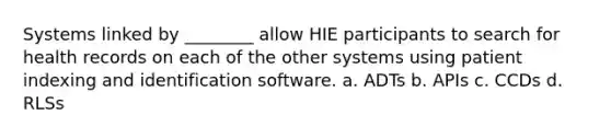 Systems linked by ________ allow HIE participants to search for health records on each of the other systems using patient indexing and identification software. a. ADTs b. APIs c. CCDs d. RLSs