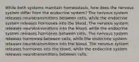 While both systems maintain homeostasis, how does the nervous system differ from the endocrine system? The nervous system releases neurotransmitters between cells, while the endocrine system releases hormones into the blood. The nervous system releases neurotransmitters into the blood, while the endocrine system releases hormones between cells. The nervous system releases hormones between cells, while the endocrine system releases neurotransmitters into the blood. The nervous system releases hormones into the blood, while the endocrine system releases neurotransmitters between cells.