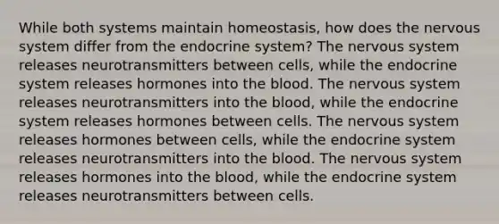 While both systems maintain homeostasis, how does the nervous system differ from the endocrine system? The nervous system releases neurotransmitters between cells, while the endocrine system releases hormones into the blood. The nervous system releases neurotransmitters into the blood, while the endocrine system releases hormones between cells. The nervous system releases hormones between cells, while the endocrine system releases neurotransmitters into the blood. The nervous system releases hormones into the blood, while the endocrine system releases neurotransmitters between cells.