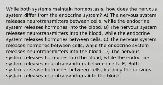 While both systems maintain homeostasis, how does the <a href='https://www.questionai.com/knowledge/kThdVqrsqy-nervous-system' class='anchor-knowledge'>nervous system</a> differ from the endocrine system? A) The nervous system releases neurotransmitters between cells, while the endocrine system releases hormones into <a href='https://www.questionai.com/knowledge/k7oXMfj7lk-the-blood' class='anchor-knowledge'>the blood</a>. B) The nervous system releases neurotransmitters into the blood, while the endocrine system releases hormones between cells. C) The nervous system releases hormones between cells, while the endocrine system releases neurotransmitters into the blood. D) The nervous system releases hormones into the blood, while the endocrine system releases neurotransmitters between cells. E) Both systems release hormones between cells, but only the nervous system releases neurotransmitters into the blood.