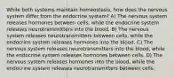 While both systems maintain homeostasis, how does the nervous system differ from the endocrine system? A) The nervous system releases hormones between cells, while the endocrine system releases neurotransmitters into the blood. B) The nervous system releases neurotransmitters between cells, while the endocrine system releases hormones into the blood. C) The nervous system releases neurotransmitters into the blood, while the endocrine system releases hormones between cells. D) The nervous system releases hormones into the blood, while the endocrine system releases neurotransmitters between cells.