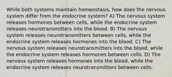 While both systems maintain homeostasis, how does the nervous system differ from the endocrine system? A) The nervous system releases hormones between cells, while the endocrine system releases neurotransmitters into the blood. B) The nervous system releases neurotransmitters between cells, while the endocrine system releases hormones into the blood. C) The nervous system releases neurotransmitters into the blood, while the endocrine system releases hormones between cells. D) The nervous system releases hormones into the blood, while the endocrine system releases neurotransmitters between cells.