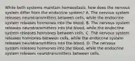 While both systems maintain homeostasis, how does the nervous system differ from the endocrine system? A. The nervous system releases neurotransmitters between cells, while the endocrine system releases hormones into the blood. B. The nervous system releases neurotransmitters into the blood, while the endocrine system releases hormones between cells. C. The nervous system releases hormones between cells, while the endocrine system releases neurotransmitters into the blood. D. The nervous system releases hormones into the blood, while the endocrine system releases neurotransmitters between cells.