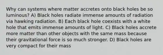 Why can systems where matter accretes onto black holes be so luminous? A) Black holes radiate immense amounts of radiation via hawking radiation. B) Each black hole coexists with a white hole that emits immense amounts of light. C) Black holes accrete more matter than other objects with the same mass because their gravitational force is so much stronger. D) Black holes are very compact for their mass