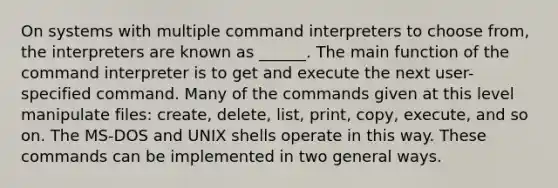 On systems with multiple command interpreters to choose from, the interpreters are known as ______. The main function of the command interpreter is to get and execute the next user-specified command. Many of the commands given at this level manipulate files: create, delete, list, print, copy, execute, and so on. The MS-DOS and UNIX shells operate in this way. These commands can be implemented in two general ways.