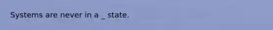 Systems are never in a _ state.