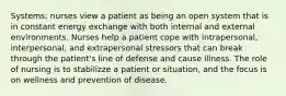 Systems; nurses view a patient as being an open system that is in constant energy exchange with both internal and external environments. Nurses help a patient cope with intrapersonal, interpersonal, and extrapersonal stressors that can break through the patient's line of defense and cause illness. The role of nursing is to stabilizze a patient or situation, and the focus is on wellness and prevention of disease.